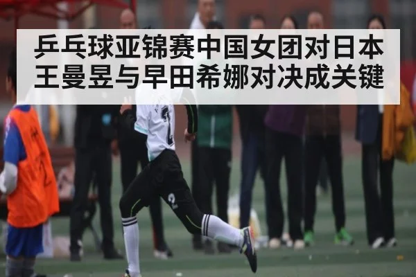乒乓球亚锦赛中国女团对日本 王曼昱与早田希娜对决成关键
