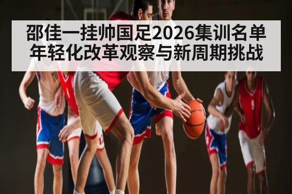 邵佳一挂帅国足2026集训名单年轻化改革观察与新周期挑战